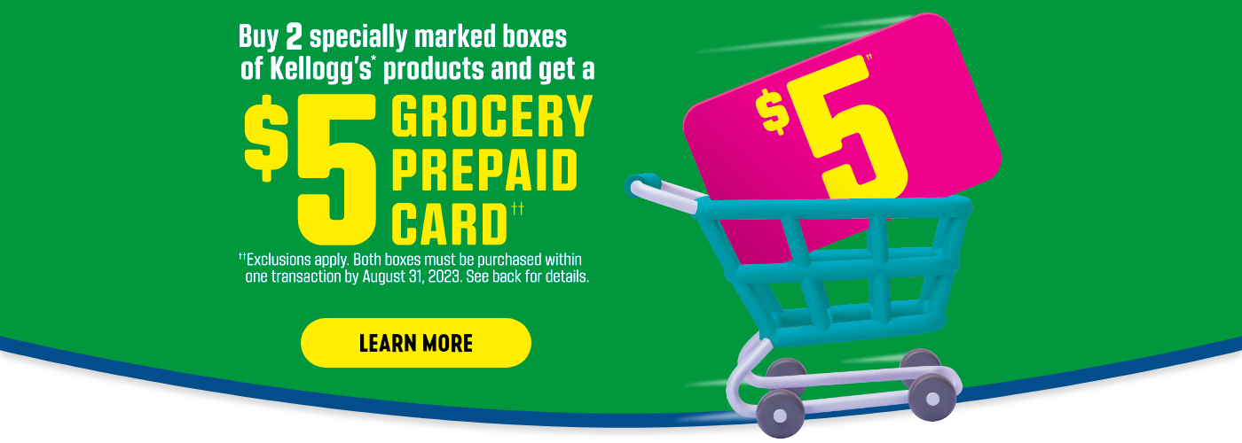 But 2 specially marked boxes of Kellogg's* products and get a $5 GROCERY PREPAID CARD††. ††Exclusions apply.  Both boxes must be purchased within one transaction by August 31, 2023.  See back for details.  Learn more.