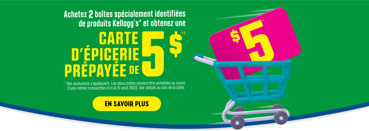 Achetez 2 boîtes spécialement identifiées de produits Kellogg's* et obtenez une CARTE D'ÉPICERIE PRÉPAYÉE DE 5 $††.  ††Des exclusions s'appliquent.  Les deux boîtes doivent être achetées au cours d'une même transaction d'ici le 31 août 2023.  Voir détails au dos de la boîte.  EN SAVOIR PLUS.