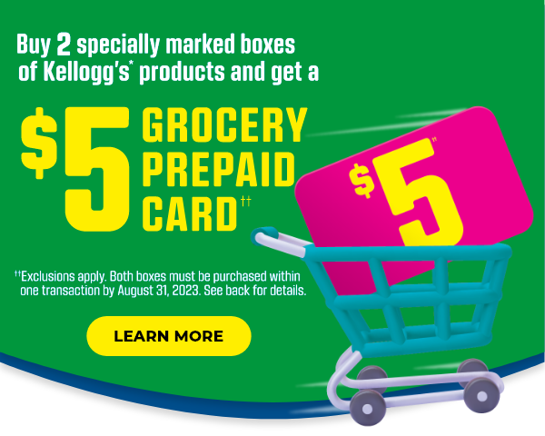 But 2 specially marked boxes of Kellogg's* products and get a $5 GROCERY PREPAID CARD††. ††Exclusions apply.  Both boxes must be purchased within one transaction by August 31, 2023.  See back for details.  Learn more.