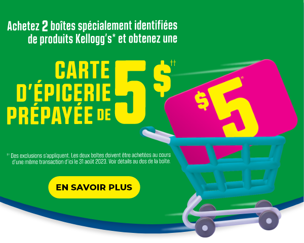 Achetez 2 boîtes spécialement identifiées de produits Kellogg's* et obtenez une CARTE D'ÉPICERIE PRÉPAYÉE DE 5 $††.  ††Des exclusions s'appliquent.  Les deux boîtes doivent être achetées au cours d'une même transaction d'ici le 31 août 2023.  Voir détails au dos de la boîte.  EN SAVOIR PLUS.