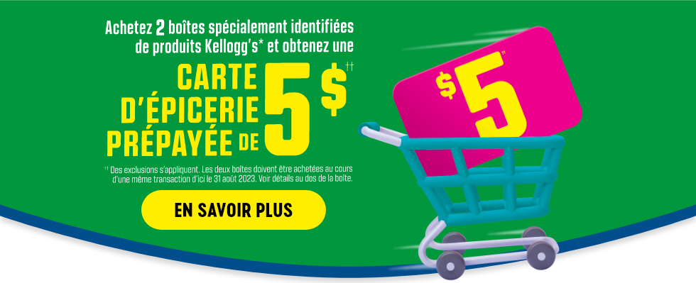 Achetez 2 boîtes spécialement identifiées de produits Kellogg's* et obtenez une CARTE D'ÉPICERIE PRÉPAYÉE DE 5 $††.  ††Des exclusions s'appliquent.  Les deux boîtes doivent être achetées au cours d'une même transaction d'ici le 31 août 2023.  Voir détails au dos de la boîte.  EN SAVOIR PLUS.