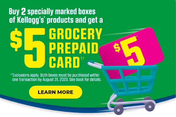 But 2 specially marked boxes of Kellogg's* products and get a $5 GROCERY PREPAID CARD††. ††Exclusions apply.  Both boxes must be purchased within one transaction by August 31, 2023.  See back for details.  Learn more.